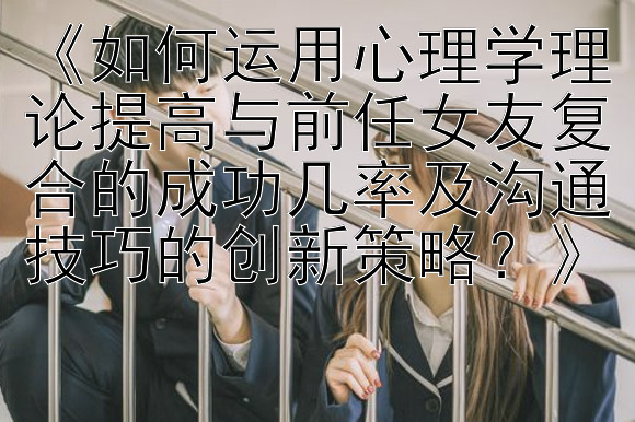 《如何运用心理学理论提高与前任女友复合的成功几率及沟通技巧的创新策略？》