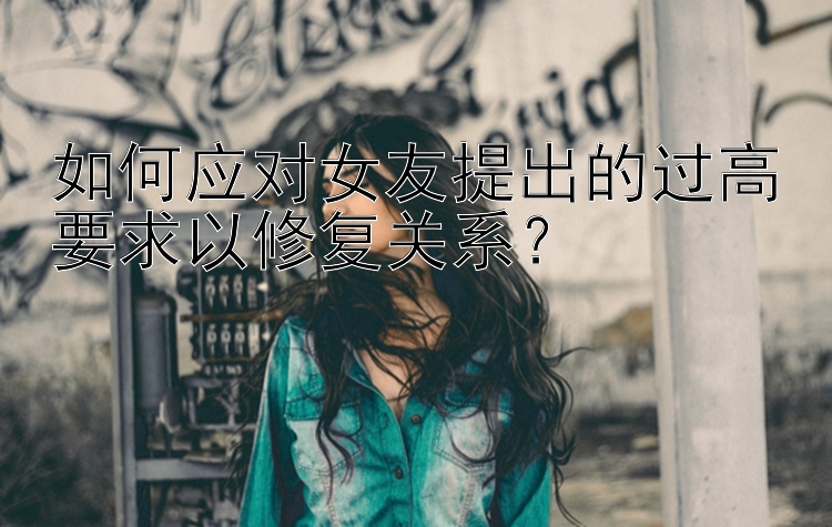 如何应对女友提出的过高要求以修复关系？