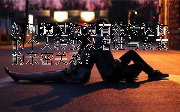 如何通过沟通有效传达你的个人转变以增进与女友的亲密关系？