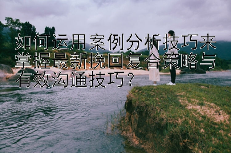 如何运用案例分析技巧来掌握最新挽回复合策略与有效沟通技巧？