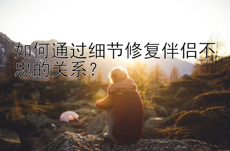 如何通过细节修复伴侣不忠的关系？