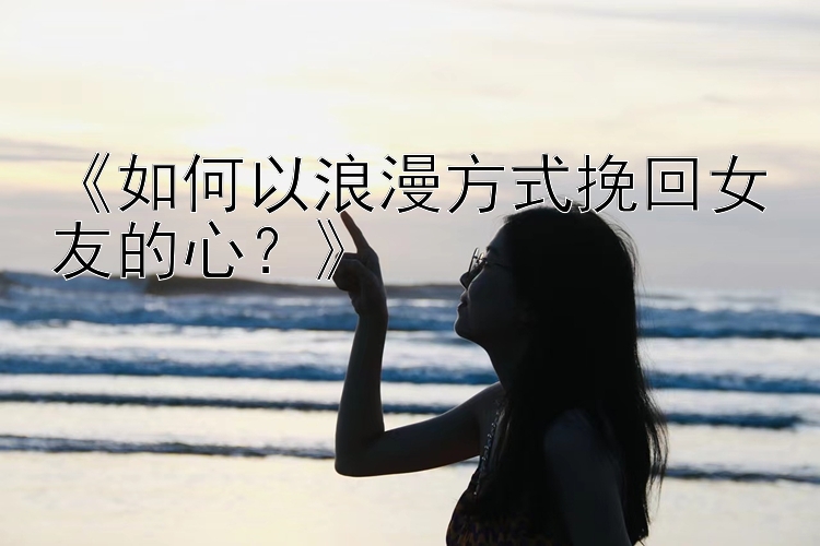 《如何以浪漫方式挽回女友的心？》