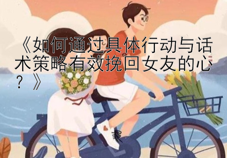 《如何通过具体行动与话术策略有效挽回女友的心？》