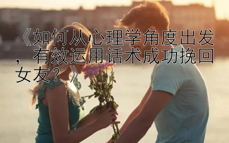 《如何从心理学角度出发，有效运用话术成功挽回女友？》