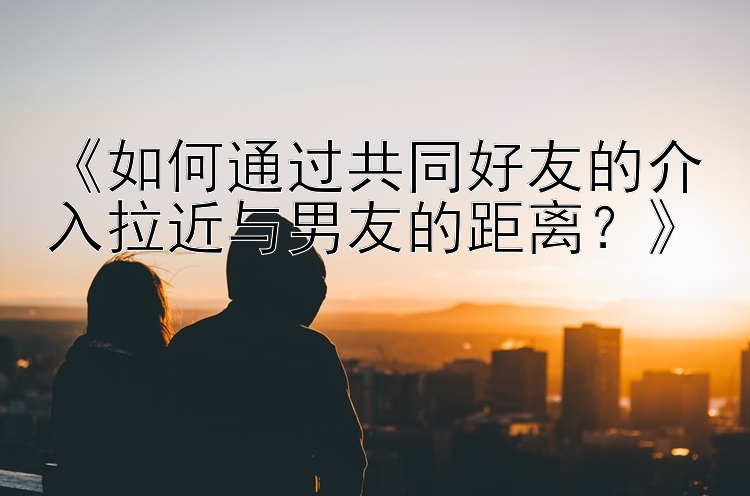 《如何通过共同好友的介入拉近与男友的距离？》