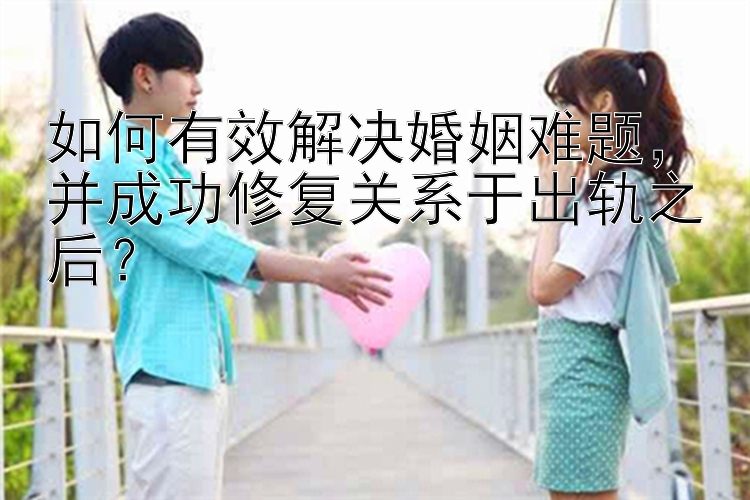 如何有效解决婚姻难题，并成功修复关系于出轨之后？