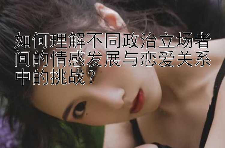 如何理解不同政治立场者间的情感发展与恋爱关系中的挑战？