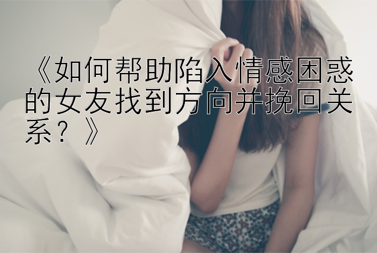 《如何帮助陷入情感困惑的女友找到方向并挽回关系？》