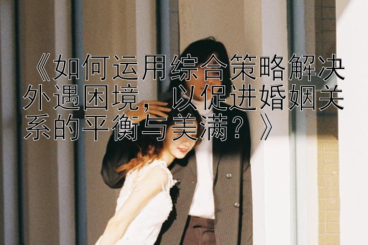 《如何运用综合策略解决外遇困境，以促进婚姻关系的平衡与美满？》