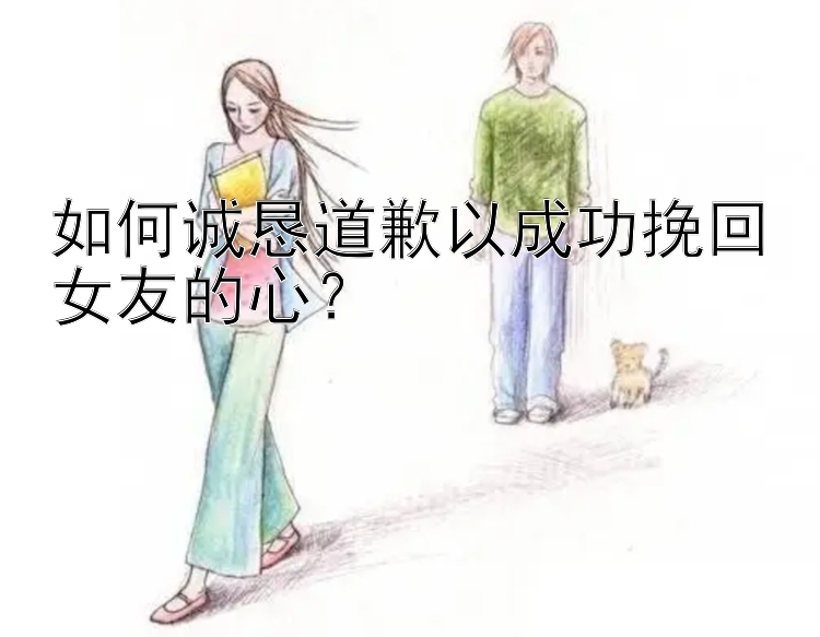 如何诚恳道歉以成功挽回女友的心？