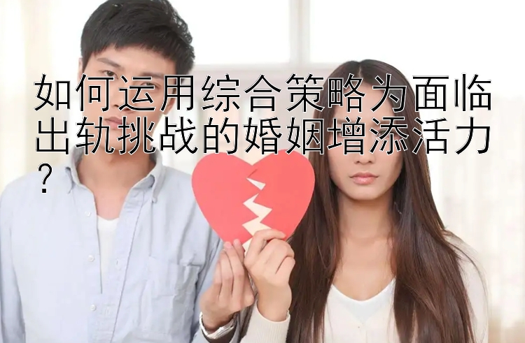 如何运用综合策略为面临出轨挑战的婚姻增添活力？