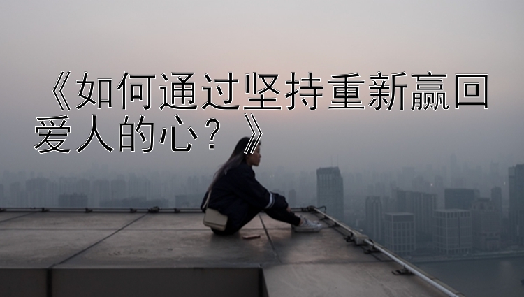 《如何通过坚持重新赢回爱人的心？》