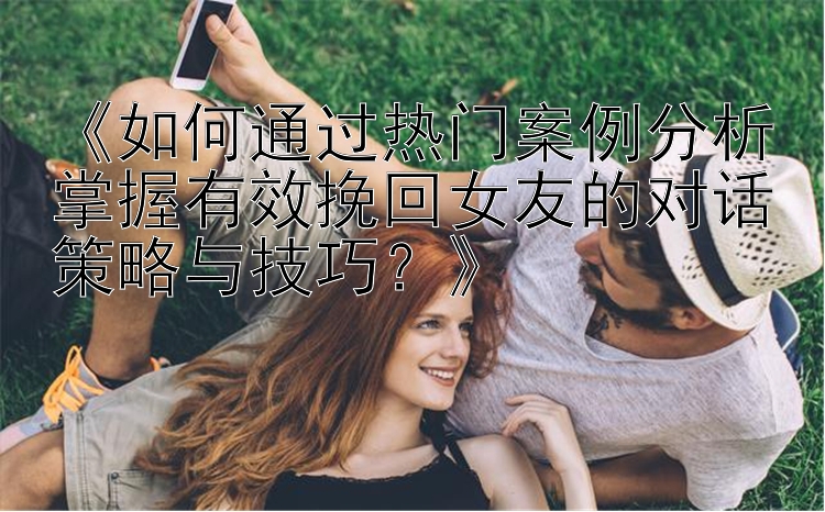 《如何通过热门案例分析掌握有效挽回女友的对话策略与技巧？》