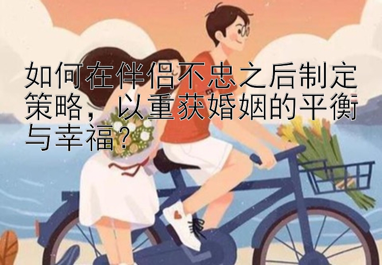 如何在伴侣不忠之后制定策略，以重获婚姻的平衡与幸福？