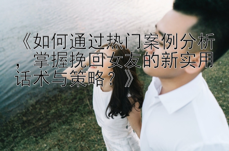 《如何通过热门案例分析，掌握挽回女友的新实用话术与策略？》