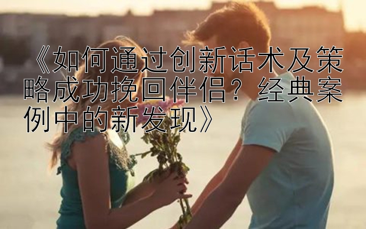 《如何通过创新话术及策略成功挽回伴侣？经典案例中的新发现》