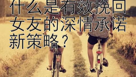 什么是有效挽回女友的深情承诺新策略？