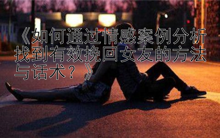 《如何通过情感案例分析找到有效挽回女友的方法与话术？》