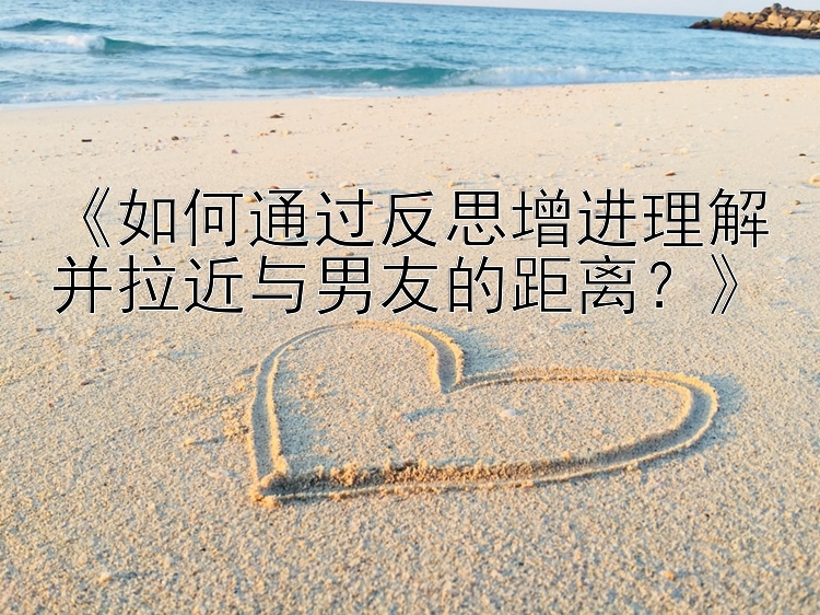 《如何通过反思增进理解并拉近与男友的距离？》