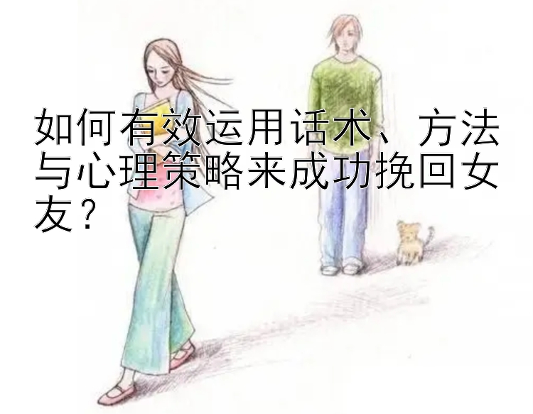 如何有效运用话术、方法与心理策略来成功挽回女友？