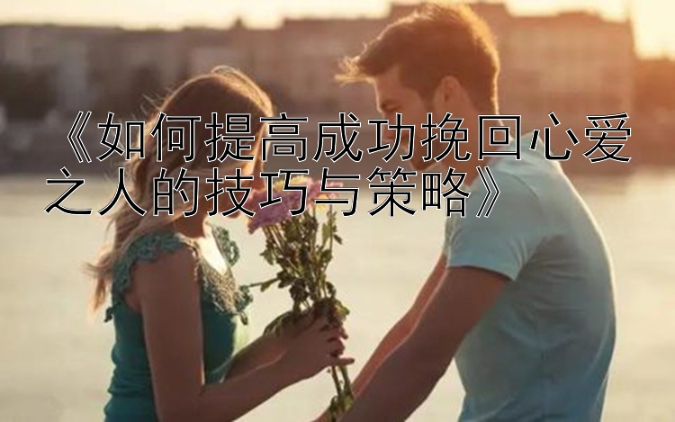 《如何提高成功挽回心爱之人的技巧与策略》