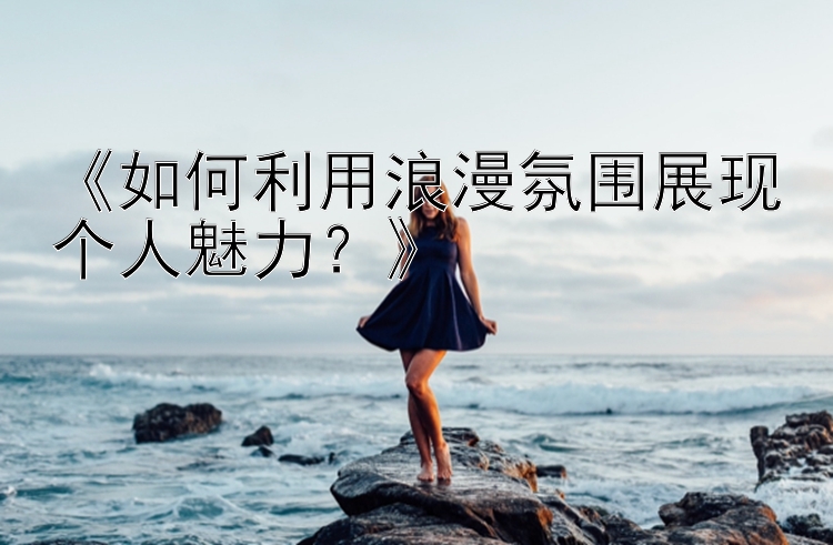 《如何利用浪漫氛围展现个人魅力？》