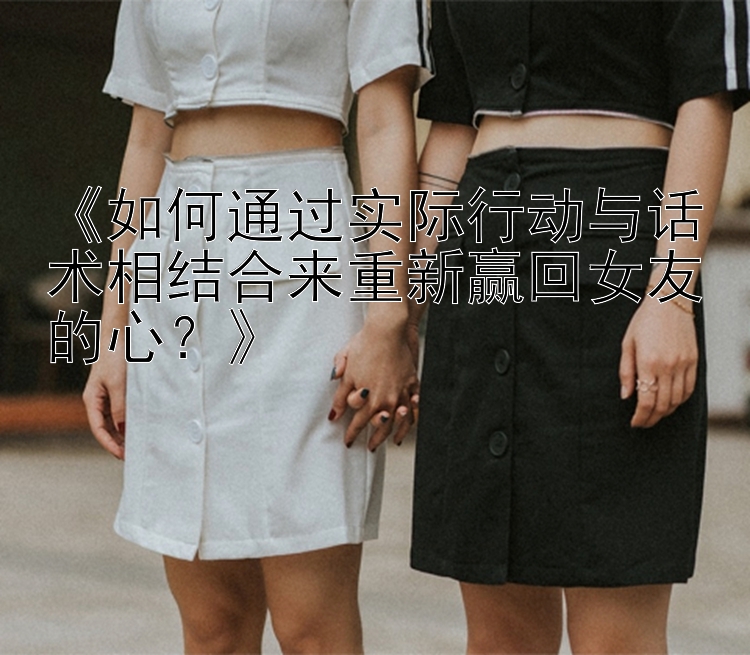 《如何通过实际行动与话术相结合来重新赢回女友的心？》