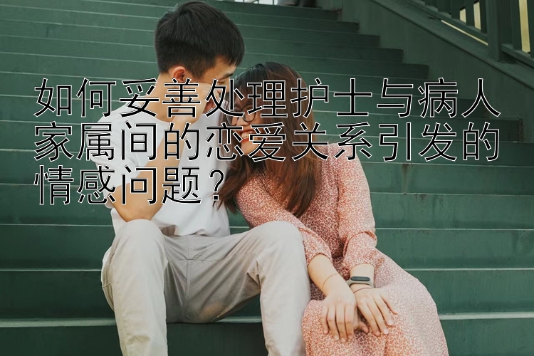 如何妥善处理护士与病人家属间的恋爱关系引发的情感问题？