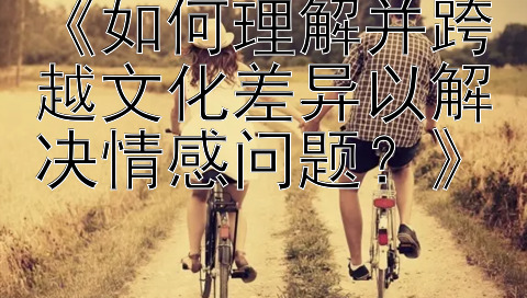 《如何理解并跨越文化差异以解决情感问题？》