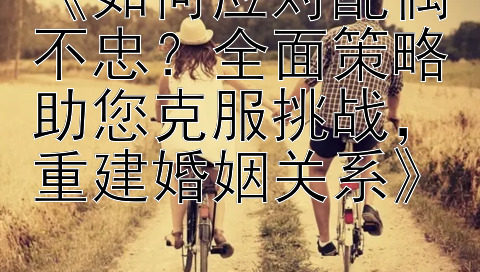 《如何应对配偶不忠？全面策略助您克服挑战，重建婚姻关系》