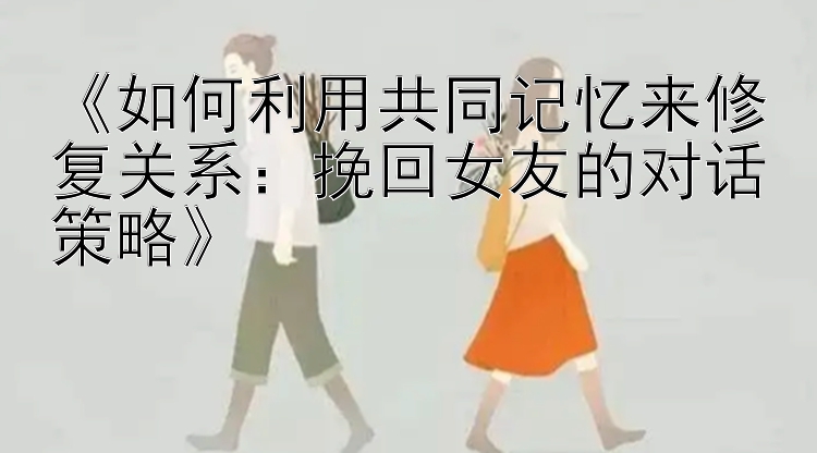 《如何利用共同记忆来修复关系：挽回女友的对话策略》