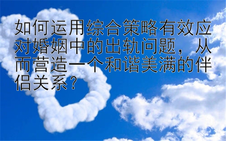 如何运用综合策略有效应对婚姻中的出轨问题，从而营造一个和谐美满的伴侣关系？