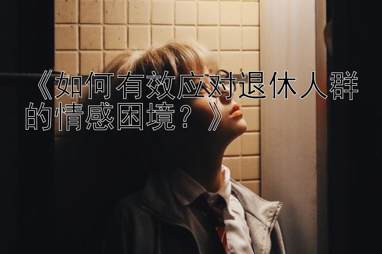 《如何有效应对退休人群的情感困境？》