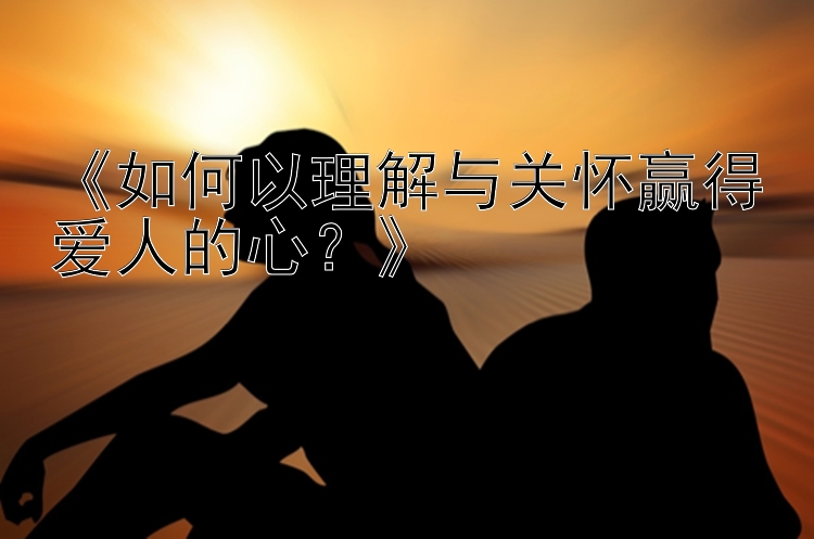 《如何以理解与关怀赢得爱人的心？》