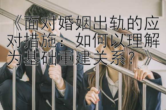 《面对婚姻出轨的应对措施：如何以理解为基础重建关系？》