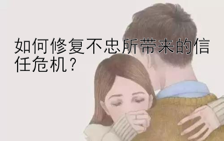 如何修复不忠所带来的信任危机？