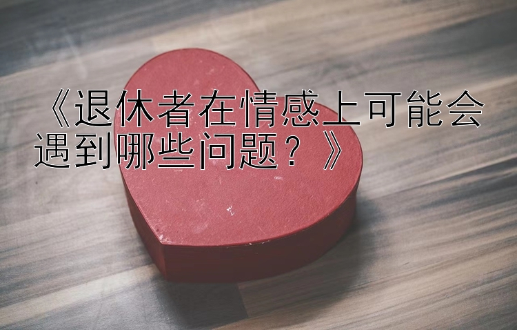 《退休者在情感上可能会遇到哪些问题？》