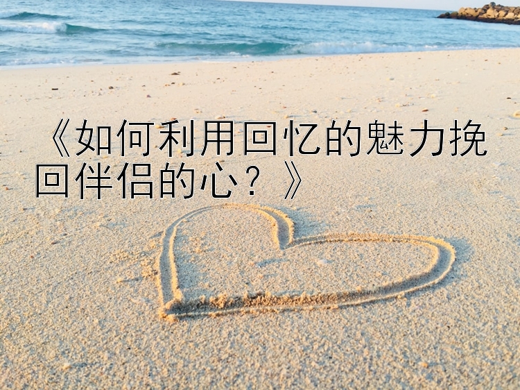 《如何利用回忆的魅力挽回伴侣的心？》