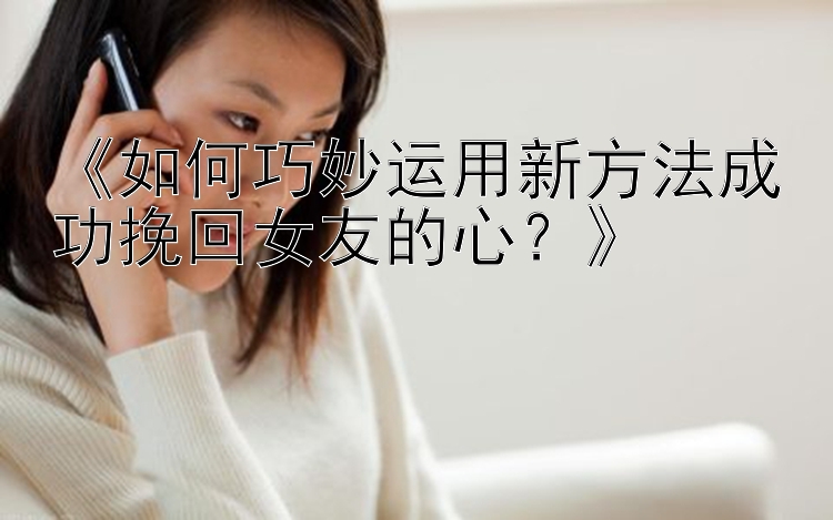 《如何巧妙运用新方法成功挽回女友的心？》