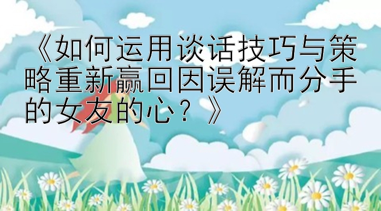 《如何运用谈话技巧与策略重新赢回因误解而分手的女友的心？》