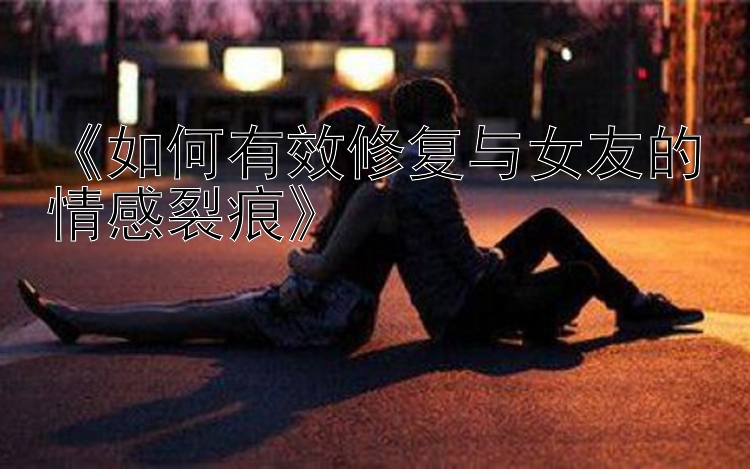 《如何有效修复与女友的情感裂痕》