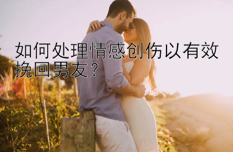 如何处理情感创伤以有效挽回男友？