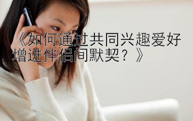 《如何通过共同兴趣爱好增进伴侣间默契？》