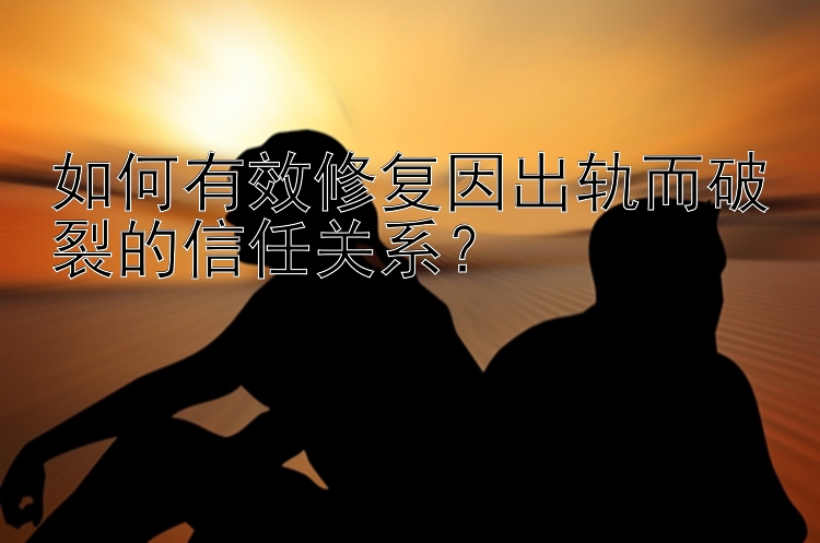 如何有效修复因出轨而破裂的信任关系？