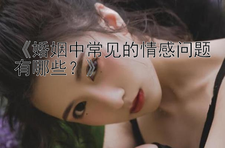 《婚姻中常见的情感问题有哪些？》