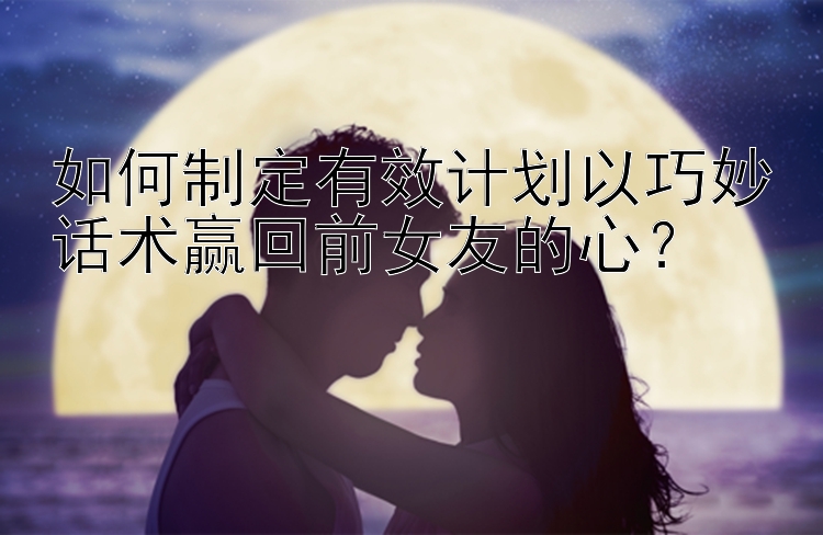 如何制定有效计划以巧妙话术赢回前女友的心？