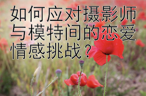 如何应对摄影师与模特间的恋爱情感挑战？