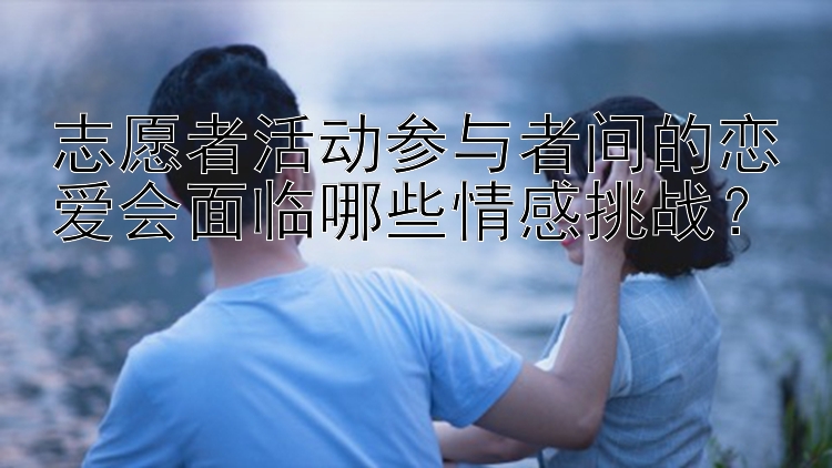 志愿者活动参与者间的恋爱会面临哪些情感挑战？