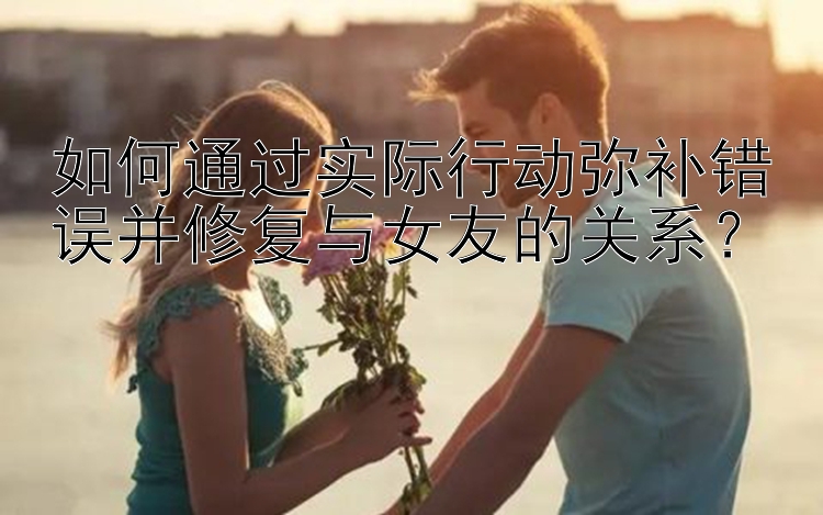 如何通过实际行动弥补错误并修复与女友的关系？