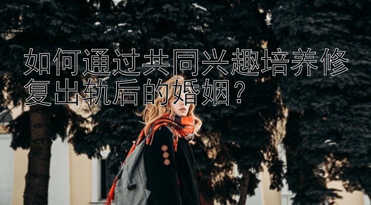 如何通过共同兴趣培养修复出轨后的婚姻？